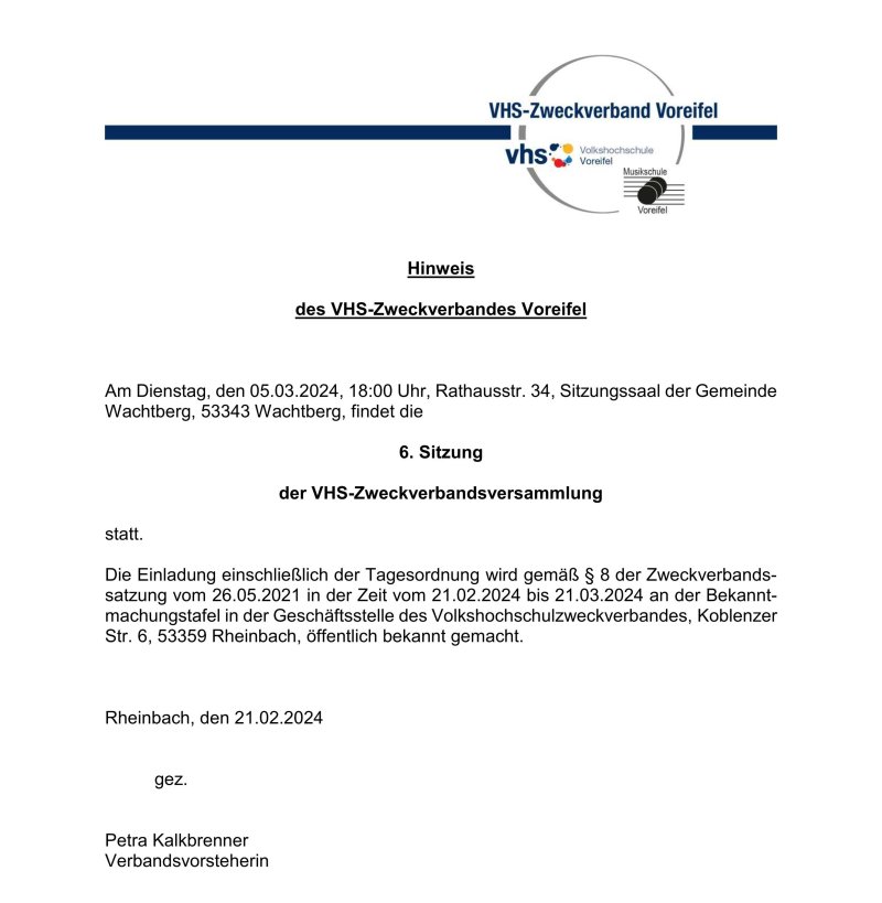 Hinweis des VHS-Zweckverbandes Voreifel Am Dienstag, den 05.03.2024, 18:00 Uhr, Rathausstr. 34, Sitzungssaal der Gemeinde Wachtberg, 53343 Wachtberg, findet die 6. Sitzung der VHS-Zweckverbandsversammlung statt. Die Einladung einschließlich der Tagesordnung wird gemäß § 8 der Zweckverbands-satzung vom 26.05.2021 in der Zeit vom 21.02.2024 bis 21.03.2024 an der Bekannt-machungstafel in der Geschäftsstelle des Volkshochschulzweckverbandes, Koblenzer Str. 6, 53359 Rheinbach, öffentlich bekannt gemacht. Rheinbach, den 21.02.2024 gez. Petra Kalkbrenner Verbandsvorsteherin