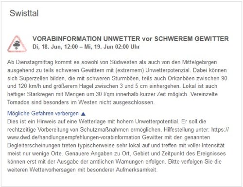 VORABINFORMATION UNWETTER vor SCHWEREM GEWITTER  Di, 18. Jun, 12:00 – Mi, 19. Jun 02:00 Uhr  Ab Dienstagmittag kommt es sowohl von Südwesten als auch von den Mittelgebirgen ausgehend zu teils schweren Gewittern mit (extremem) Unwetterpotenzial. Dabei können sich Superzellen bilden, die mit schweren Sturmböen, teils auch Orkanböen zwischen 90 und 120 km/h und größerem Hagel zwischen 3 und 5 cm einhergehen. Lokal ist auch heftiger Starkregen mit Mengen um 30 l/qm innerhalb kurzer Zeit möglich. Vereinzelte Tornados sind besonders im Westen nicht ausgeschlossen.  Mögliche Gefahren verbergen  Dies ist ein Hinweis auf eine Wetterlage mit hohem Unwetterpotential. Er soll die rechtzeitige Vorbereitung von Schutzmaßnahmen ermöglichen. Hilfestellung unter: https://www.dwd.de/handlungsempfehlungen-vorabinformation Gewitter mit den genannten Begleiterscheinungen treten typischerweise sehr lokal auf und treffen mit voller Intensität meist nur wenige Orte. Genauere Angaben zu Ort, Gebiet und Zeitpunkt des Ereignisses können erst mit der Ausgabe der amtlichen Warnungen erfolgen. Bitte verfolgen Sie die weiteren Wettervorhersagen mit besonderer Aufmerksamkeit.