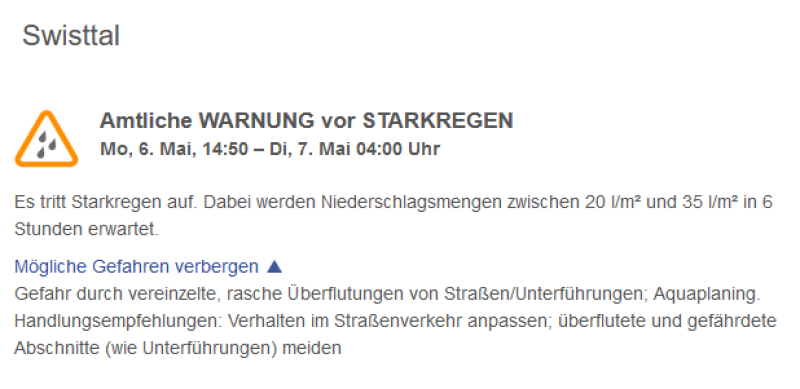 Amtliche WARNUNG vor STARKREGEN  Mo, 6. Mai, 14:50 – Di, 7. Mai 04:00 Uhr  Es tritt Starkregen auf. Dabei werden Niederschlagsmengen zwischen 20 l/m² und 35 l/m² in 6 Stunden erwartet.  Mögliche Gefahren verbergen  Gefahr durch vereinzelte, rasche Überflutungen von Straßen/Unterführungen; Aquaplaning. Handlungsempfehlungen: Verhalten im Straßenverkehr anpassen; überflutete und gefährdete Abschnitte (wie Unterführungen) meiden