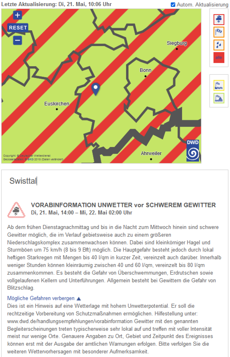 VORABINFORMATION UNWETTER vor SCHWEREM GEWITTER  Di, 21. Mai, 14:00 – Mi, 22. Mai 02:00 Uhr  Ab dem frühen Dienstagnachmittag und bis in die Nacht zum Mittwoch hinein sind schwere Gewitter möglich, die im Verlauf gebietsweise auch zu einem größeren Niederschlagskomplex zusammenwachsen können. Dabei sind kleinkörniger Hagel und Sturmböen um 75 km/h (8 bis 9 Bft) möglich. Die Hauptgefahr besteht jedoch durch lokal heftigen Starkregen mit Mengen bis 40 l/qm in kurzer Zeit, vereinzelt auch darüber. Innerhalb weniger Stunden können kleinräumig zwischen 40 und 60 l/qm, vereinzelt bis 80 l/qm zusammenkommen. Es besteht die Gefahr von Überschwemmungen, Erdrutschen sowie vollgelaufenen Kellern und Unterführungen. Allgemein besteht bei Gewittern die Gefahr von Blitzschlag.  Mögliche Gefahren verbergen  Dies ist ein Hinweis auf eine Wetterlage mit hohem Unwetterpotential. Er soll die rechtzeitige Vorbereitung von Schutzmaßnahmen ermöglichen. Hilfestellung unter: www.dwd.de/handlungsempfehlungen/vorabinformation Gewitter mit den genannten Begleiterscheinungen treten typischerweise sehr lokal auf und treffen mit voller Intensität meist nur wenige Orte. Genauere Angaben zu Ort, Gebiet und Zeitpunkt des Ereignisses können erst mit der Ausgabe der amtlichen Warnungen erfolgen. Bitte verfolgen Sie die weiteren Wettervorhersagen mit besonderer Aufmerksamkeit.