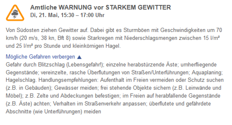 Amtliche WARNUNG vor STARKEM GEWITTER  Di, 21. Mai, 15:30 – 17:00 Uhr  Von Südosten ziehen Gewitter auf. Dabei gibt es Sturmböen mit Geschwindigkeiten um 70 km/h (20 m/s, 38 kn, Bft 8) sowie Starkregen mit Niederschlagsmengen zwischen 15 l/m² und 25 l/m² pro Stunde und kleinkörnigen Hagel.  Mögliche Gefahren verbergen  Gefahr durch Blitzschlag (Lebensgefahr!); einzelne herabstürzende Äste; umherfliegende Gegenstände; vereinzelte, rasche Überflutungen von Straßen/Unterführungen; Aquaplaning; Hagelschlag. Handlungsempfehlungen: Aufenthalt im Freien vermeiden oder Schutz suchen (z.B. in Gebäuden); Gewässer meiden; frei stehende Objekte sichern (z.B. Leinwände und Möbel); z.B. Zelte und Abdeckungen befestigen; im Freien auf herabfallende Gegenstände (z.B. Äste) achten; Verhalten im Straßenverkehr anpassen; überflutete und gefährdete Abschnitte (wie Unterführungen) meiden